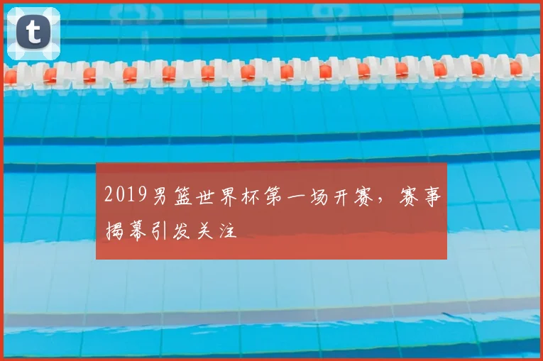 2019男篮世界杯第一场开赛,赛事揭幕引发关注