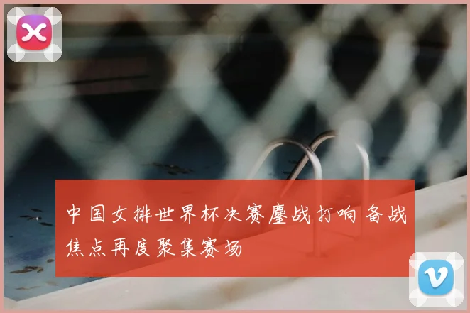 中国女排世界杯决赛鏖战打响 备战焦点再度聚集赛场