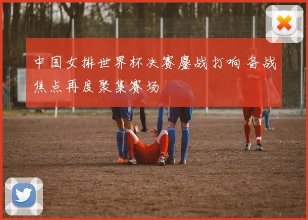 中国女排世界杯决赛鏖战打响 备战焦点再度聚集赛场