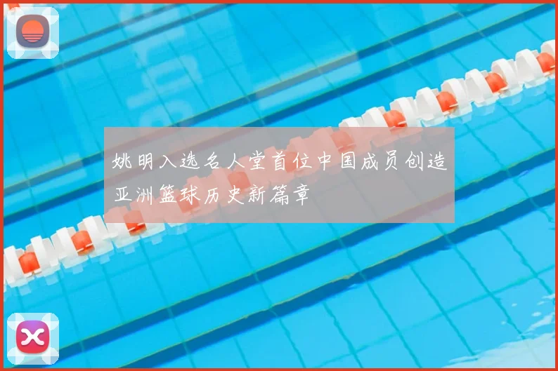 姚明入选名人堂首位中国成员创造亚洲篮球历史新篇章