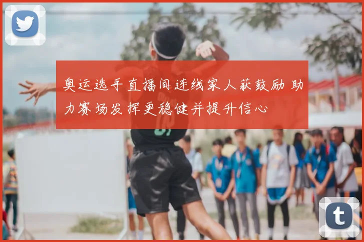 奥运选手直播间连线家人获鼓励 助力赛场发挥更稳健并提升信心