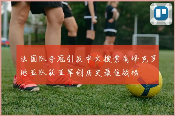 法国队夺冠引发中文搜索高峰克罗地亚队获亚军创历史最佳战绩