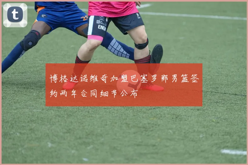 博格达诺维奇加盟巴塞罗那男篮签约两年合同细节公布