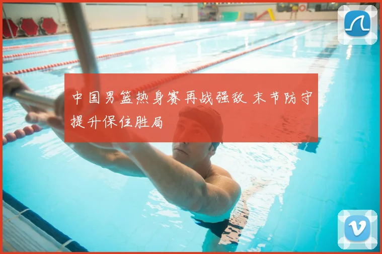 中国男篮热身赛再战强敌 末节防守提升保住胜局