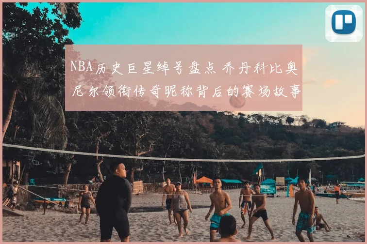 NBA历史巨星绰号盘点 乔丹科比奥尼尔领衔传奇昵称背后的赛场故事