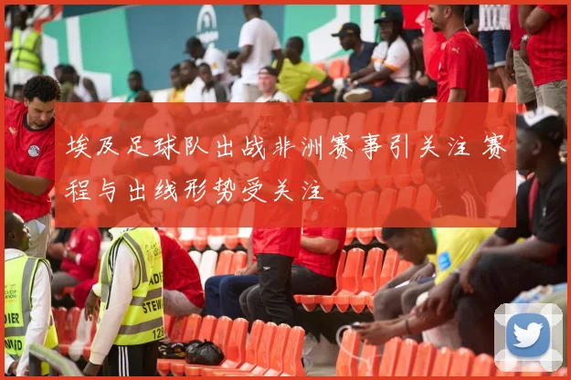 埃及足球队出战非洲赛事引关注 赛程与出线形势受关注