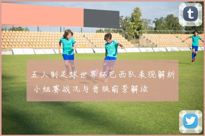 五人制足球世界杯巴西队表现解析 小组赛战况与晋级前景解读