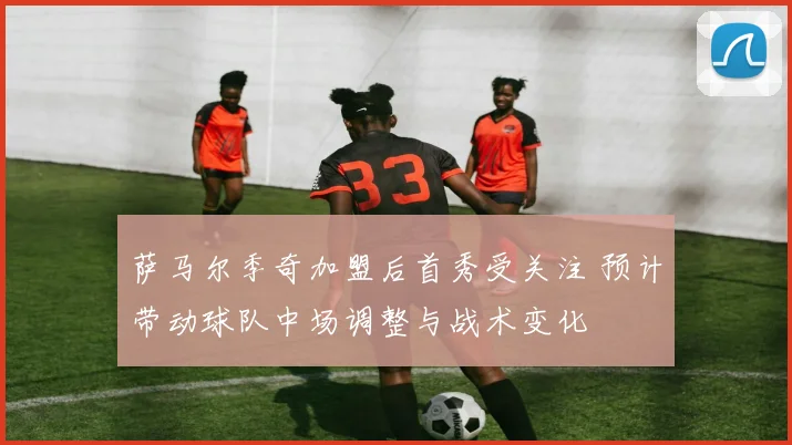 萨马尔季奇加盟后首秀受关注 预计带动球队中场调整与战术变化