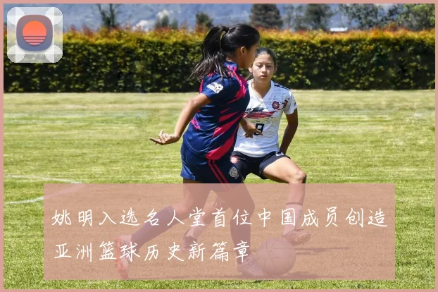 姚明入选名人堂首位中国成员创造亚洲篮球历史新篇章