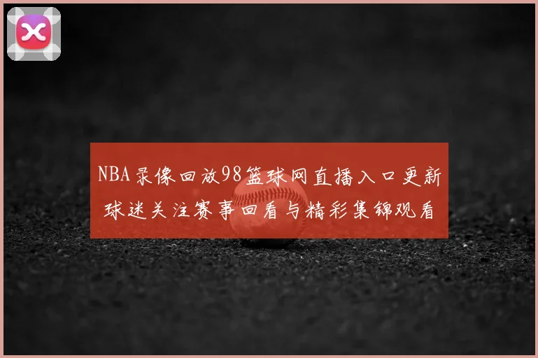 NBA录像回放98篮球网直播入口更新 球迷关注赛事回看与精彩集锦观看体验