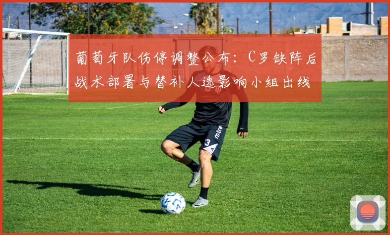 葡萄牙队伤停调整公布：C罗缺阵后战术部署与替补人选影响小组出线