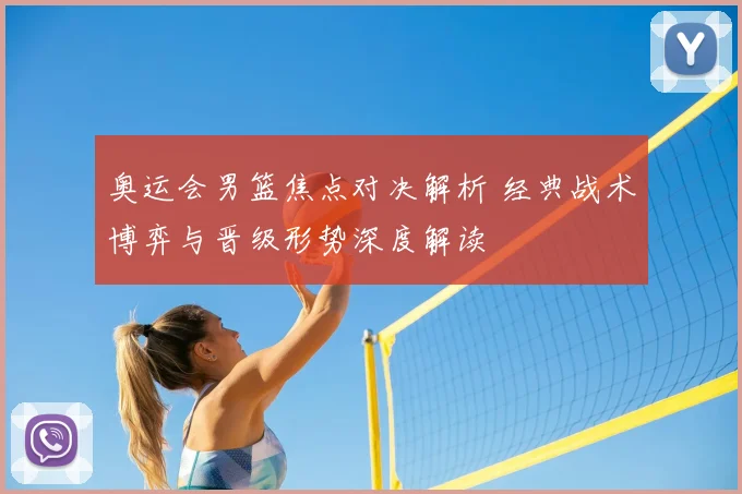 奥运会男篮焦点对决解析 经典战术博弈与晋级形势深度解读