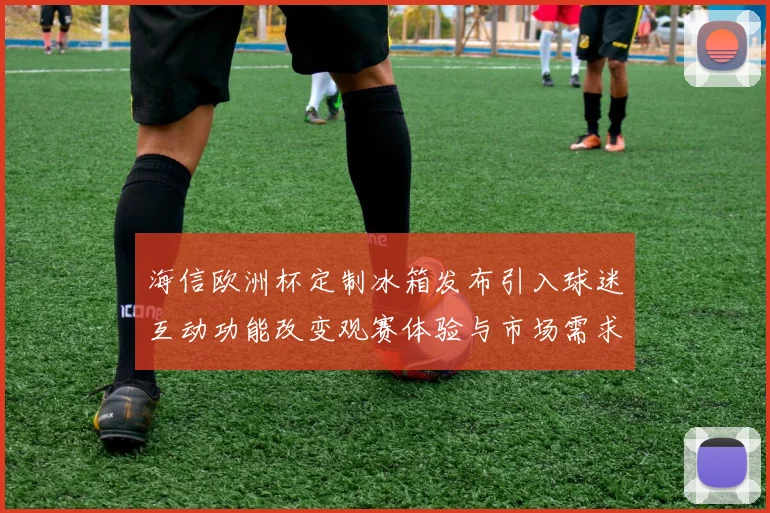 海信欧洲杯定制冰箱发布引入球迷互动功能改变观赛体验与市场需求