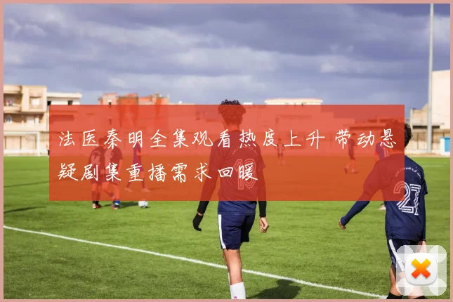 法医秦明全集观看热度上升 带动悬疑剧集重播需求回暖