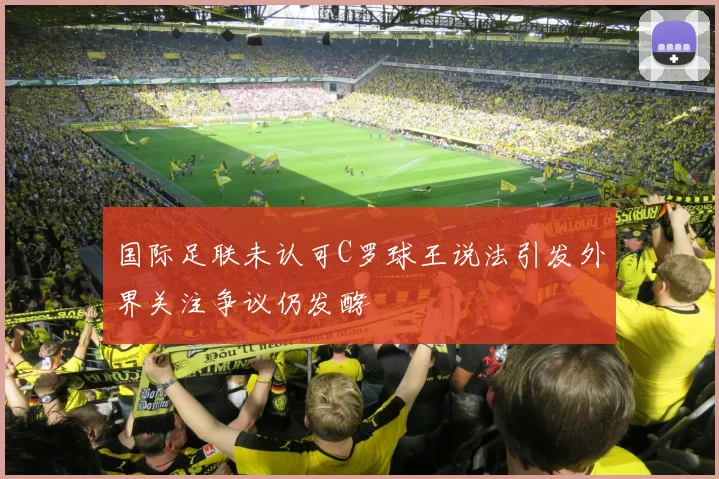国际足联未认可C罗球王说法引发外界关注争议仍发酵