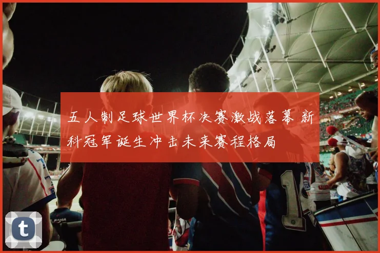 五人制足球世界杯决赛激战落幕 新科冠军诞生冲击未来赛程格局