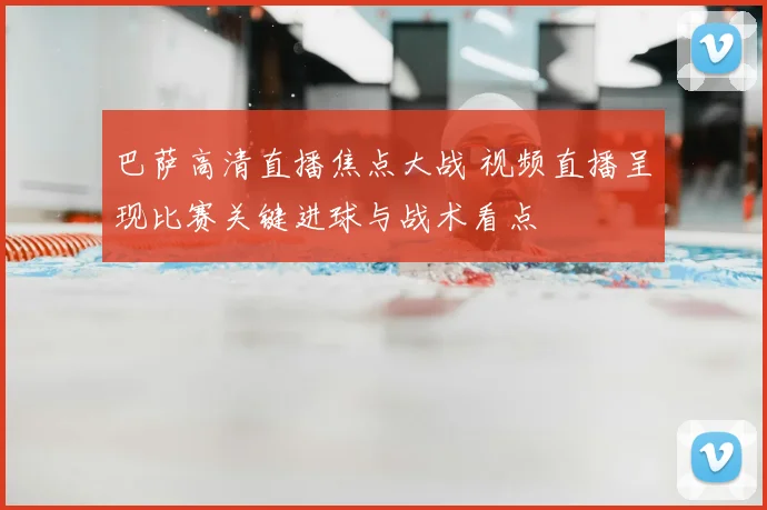 巴萨高清直播焦点大战 视频直播呈现比赛关键进球与战术看点
