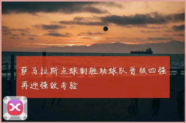 萨马拉斯点球制胜助球队晋级四强再迎强敌考验