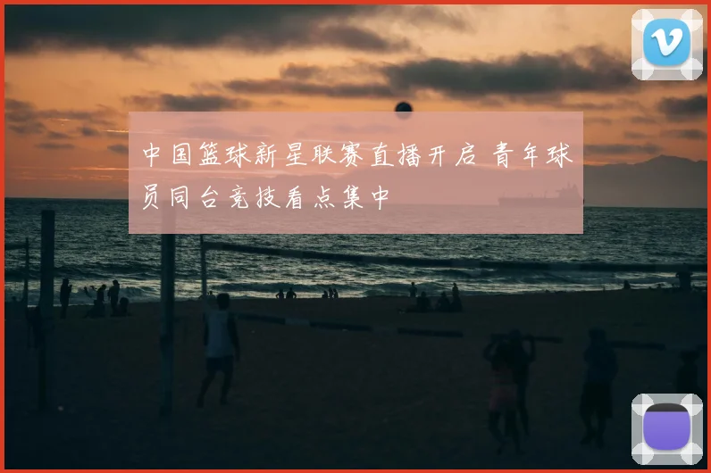 中国篮球新星联赛直播开启 青年球员同台竞技看点集中