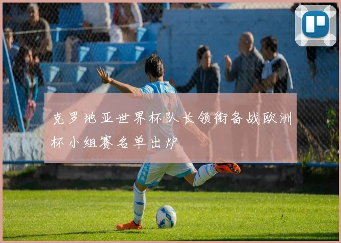 克罗地亚世界杯队长领衔备战欧洲杯小组赛名单出炉