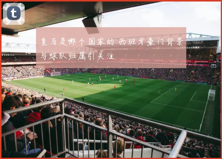 皇马是哪个国家的 西班牙豪门背景与球队归属引关注