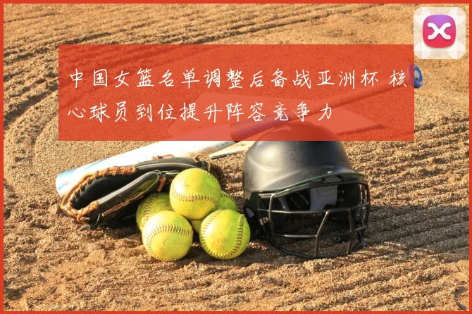 中国女篮名单调整后备战亚洲杯 核心球员到位提升阵容竞争力