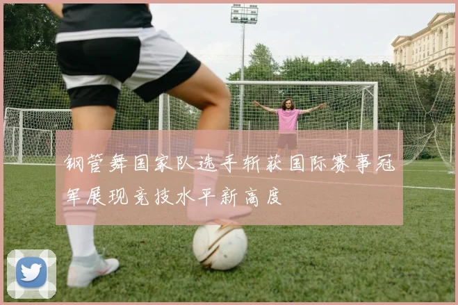 钢管舞国家队选手斩获国际赛事冠军展现竞技水平新高度