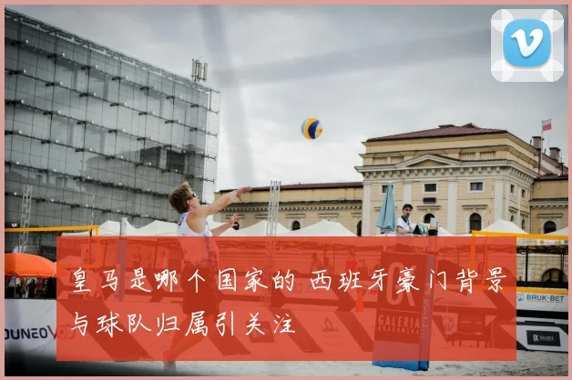 皇马是哪个国家的 西班牙豪门背景与球队归属引关注