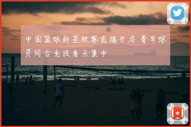 中国篮球新星联赛直播开启 青年球员同台竞技看点集中