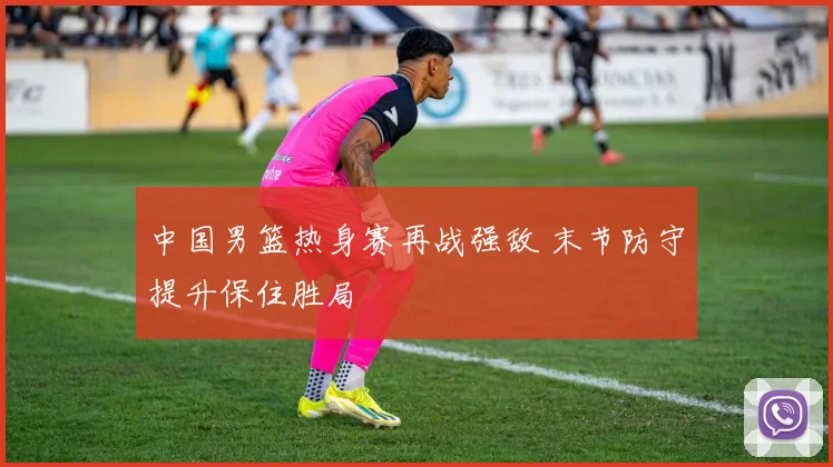 中国男篮热身赛再战强敌 末节防守提升保住胜局