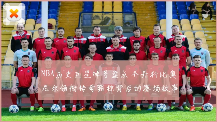 NBA历史巨星绰号盘点 乔丹科比奥尼尔领衔传奇昵称背后的赛场故事