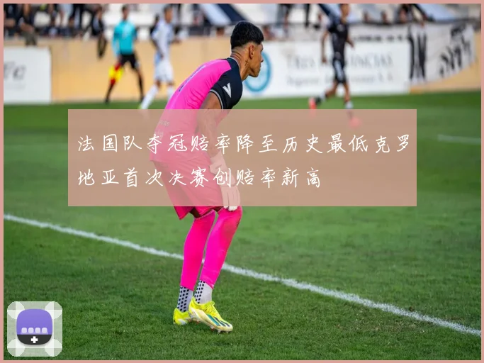 法国队夺冠赔率降至历史最低克罗地亚首次决赛创赔率新高