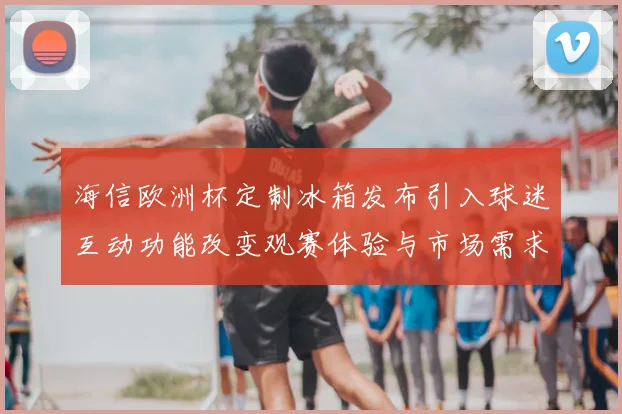 海信欧洲杯定制冰箱发布引入球迷互动功能改变观赛体验与市场需求