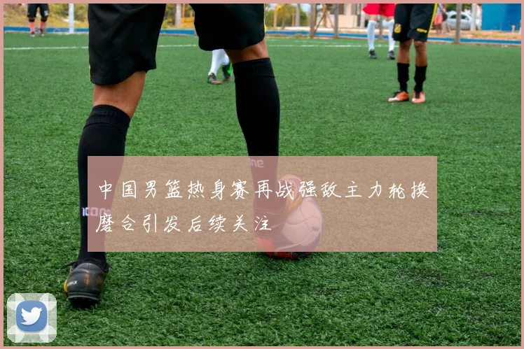 中国男篮热身赛再战强敌主力轮换磨合引发后续关注