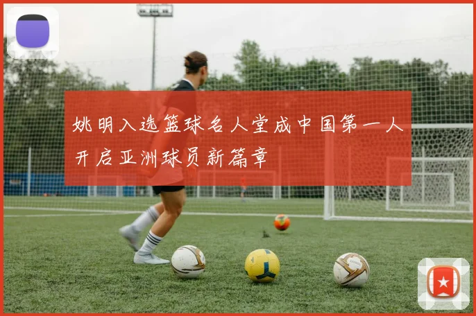 姚明入选篮球名人堂成中国第一人开启亚洲球员新篇章